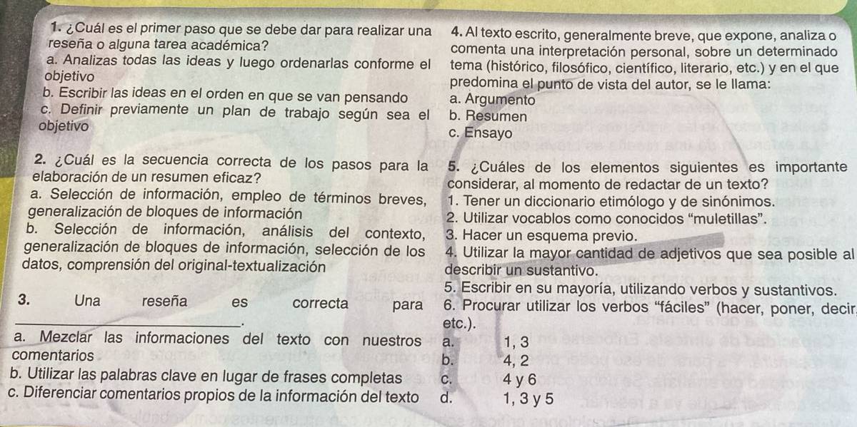 ¿Cuál es el primer paso que se debe dar para realizar una 4. Al texto escrito, generalmente breve, que expone, analiza o
reseña o alguna tarea académica? comenta una interpretación personal, sobre un determinado
a. Analizas todas las ideas y luego ordenarlas conforme el tema (histórico, filosófico, científico, literario, etc.) y en el que
objetivo predomina el punto de vista del autor, se le llama:
b. Escribir las ideas en el orden en que se van pensando a. Argumento
c. Definir previamente un plan de trabajo según sea el b. Resumen
objetivo c. Ensayo
2. ¿Cuál es la secuencia correcta de los pasos para la 5. ¿Cuáles de los elementos siguientes es importante
elaboración de un resumen eficaz? considerar, al momento de redactar de un texto?
a. Selección de información, empleo de términos breves, 1. Tener un diccionario etimólogo y de sinónimos.
generalización de bloques de información 2. Utilizar vocablos como conocidos “muletillas”.
b. Selección de información, análisis del contexto, 3. Hacer un esquema previo.
generalización de bloques de información, selección de los 4. Utilizar la mayor cantidad de adjetivos que sea posible al
datos, comprensión del original-textualización describir un sustantivo.
5. Escribir en su mayoría, utilizando verbos y sustantivos.
3. Una reseña es correcta para 6. Procurar utilizar los verbos “fáciles” (hacer, poner, decir
_. etc.).
a. Mezclar las informaciones del texto con nuestros a. 1, 3
comentarios 4, 2
b.
b. Utilizar las palabras clave en lugar de frases completas C. 4 y 6
c. Diferenciar comentarios propios de la información del texto d. 1, 3 y 5