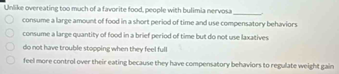 Unlike overeating too much of a favorite food, people with bulimia nervosa_
consume a large amount of food in a short period of time and use compensatory behaviors
consume a large quantity of food in a brief period of time but do not use laxatives
do not have trouble stopping when they feel full
feel more control over their eating because they have compensatory behaviors to regulate weight gain