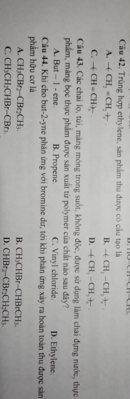 D。
Câu 42. Trùng hợp ethylene, sản phẩm thu được có cầu tạo là
A. -(CH_2=CH_2)_n B. -(CH_2-CH_2)_n
C. -(CH=CH)_n D. -(CH_3-CH_3)_n. 
Câu 43. Các chai lọ, túi, màng mỏng trong suốt, không độc, được sử dụng làm chai đựng nước, thực
phẩm, màng bọc thực phẩm được sản xuất từ polymer của chất nào sau đây?
A. But - 1 - ene. B. Propene. C. Vinyl chloride. D. Ethylene.
Câu 44. Khi cho but-2-yne phản ứng với bromine dư, tới khi phản ứng xảy ra hoàn toàn thu được sản
phẩm hữu cơ là
A. CH_3CBr_2-CBr_2CH_3. B. CH_3CHBr-CHBrCH_3.
C. CH_3CH_2CHBr-CBr_3. D. CHBr_2-CBr_2CH_2CH_3.