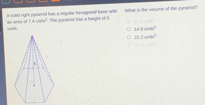 A solid right pyramid has a regular hexagonal base with What is the volume of the pyramid?
an area of 7.4units^2. The pyramid has a height of 6 111118^2
units.
14.8units^3
22.2units^3