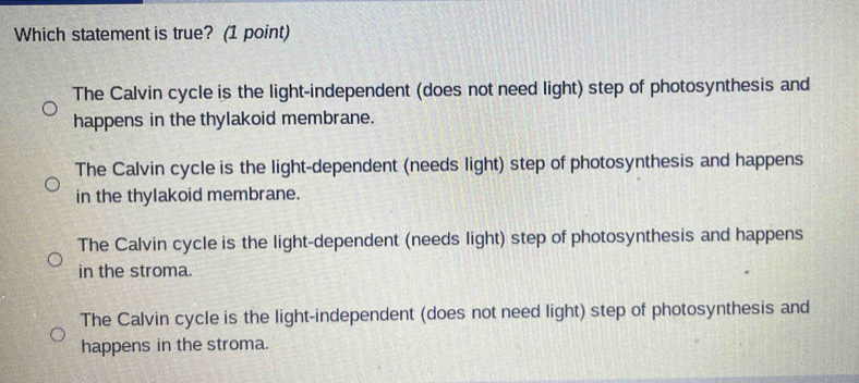 Which statement is true? (1 point)
The Calvin cycle is the light-independent (does not need light) step of photosynthesis and
happens in the thylakoid membrane.
The Calvin cycle is the light-dependent (needs light) step of photosynthesis and happens
in the thylakoid membrane.
The Calvin cycle is the light-dependent (needs light) step of photosynthesis and happens
in the stroma.
The Calvin cycle is the light-independent (does not need light) step of photosynthesis and
happens in the stroma.