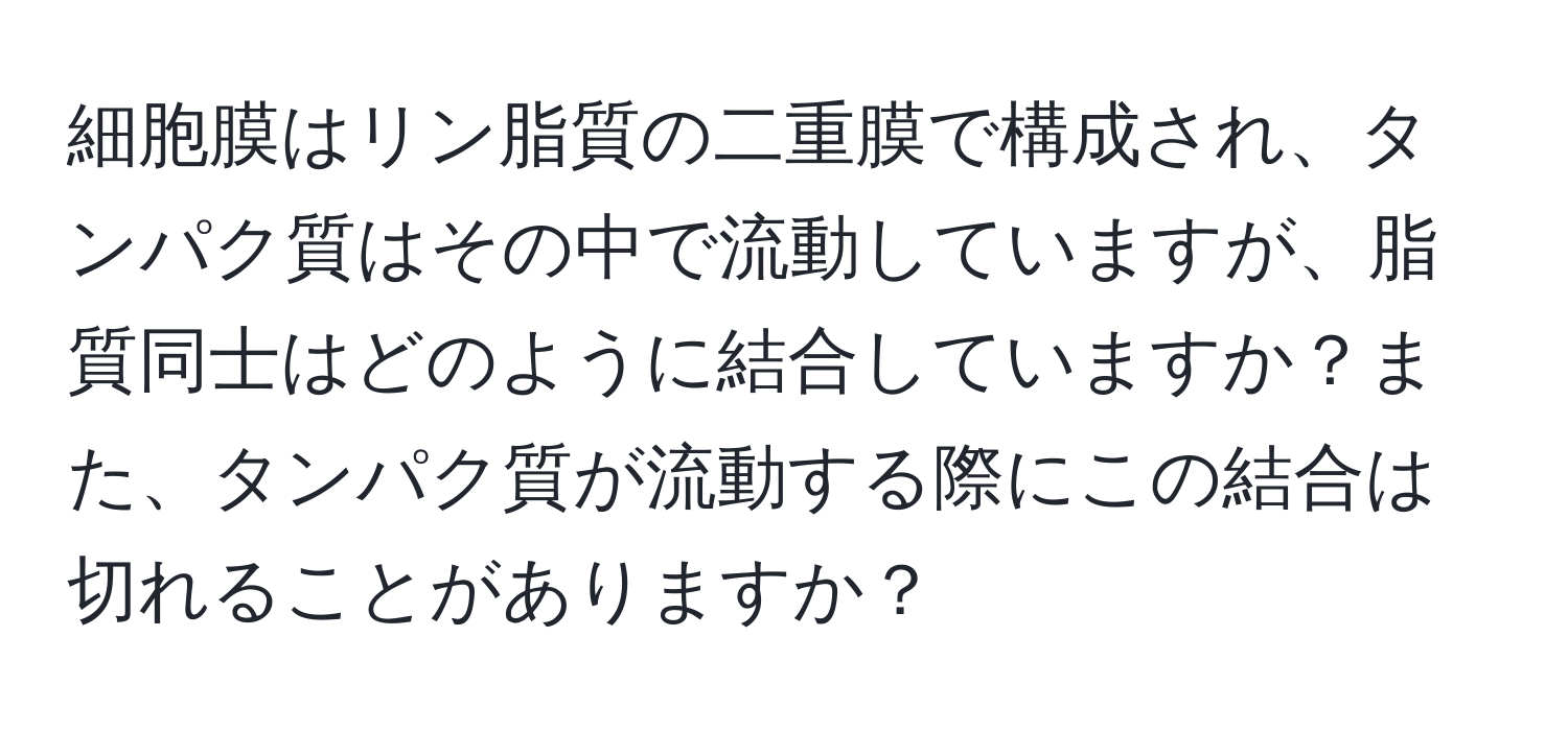 細胞膜はリン脂質の二重膜で構成され、タンパク質はその中で流動していますが、脂質同士はどのように結合していますか？また、タンパク質が流動する際にこの結合は切れることがありますか？