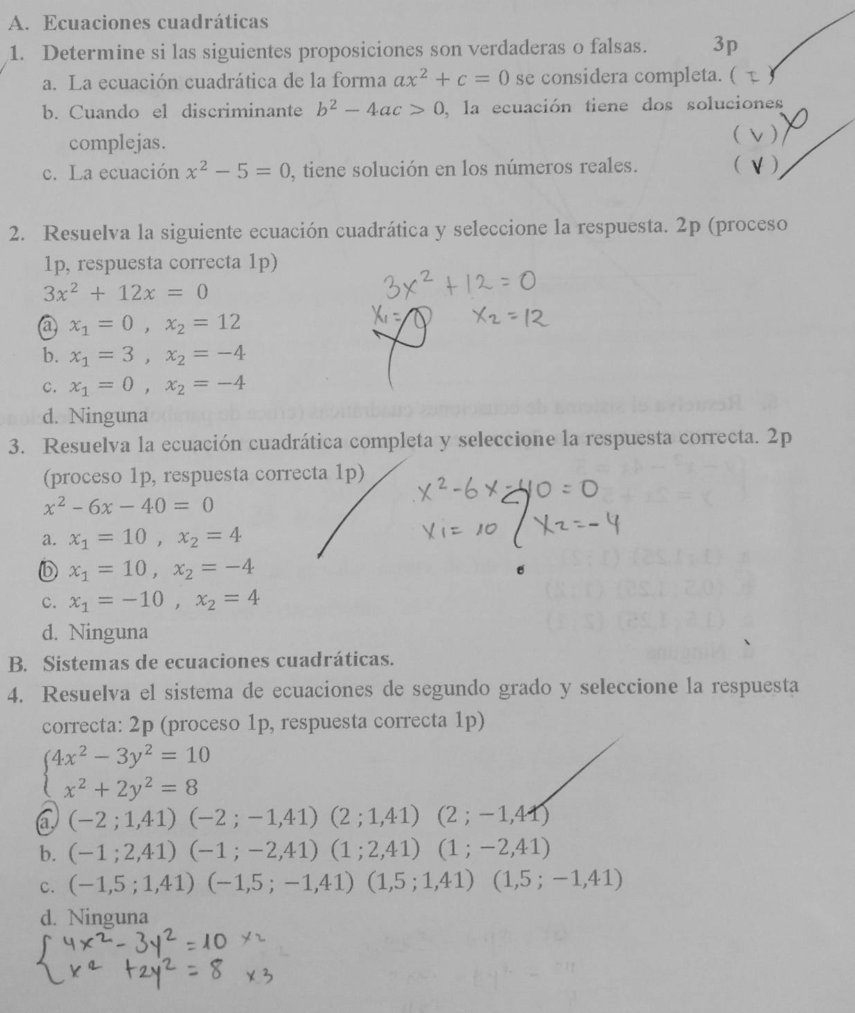 Ecuaciones cuadráticas
1. Determine si las siguientes proposiciones son verdaderas o falsas. 3p
a. La ecuación cuadrática de la forma ax^2+c=0 se considera completa. ( y
b. Cuando el discriminante b^2-4ac>0 , la ecuación tiene dos soluciones
complejas.
 )
c. La ecuación x^2-5=0 , tiene solución en los números reales. (
2. Resuelva la siguiente ecuación cuadrática y seleccione la respuesta. 2p (proceso
1p, respuesta correcta 1p)
3x^2+12x=0
@ x_1=0,x_2=12
b. x_1=3,x_2=-4
c. x_1=0,x_2=-4
d. Ninguna
3. Resuelva la ecuación cuadrática completa y seleccione la respuesta correcta. 2p
(proceso 1p, respuesta correcta 1p)
x^2-6x-40=0
a. x_1=10,x_2=4
x_1=10,x_2=-4
c. x_1=-10,x_2=4
d. Ninguna
B. Sistemas de ecuaciones cuadráticas.
4. Resuelva el sistema de ecuaciones de segundo grado y seleccione la respuesta
correcta: 2p (proceso 1p, respuesta correcta 1p)
beginarrayl 4x^2-3y^2=10 x^2+2y^2=8endarray.
a (-2;1,41)(-2;-1,41)(2;1,41)(2;-1,41)
b. (-1;2,41)(-1;-2,41)(1;2,41)(1;-2,41)
C. (-1,5;1,41)(-1,5;-1,41)(1,5;1,41)(1,5;-1,41)
d. Ninguna