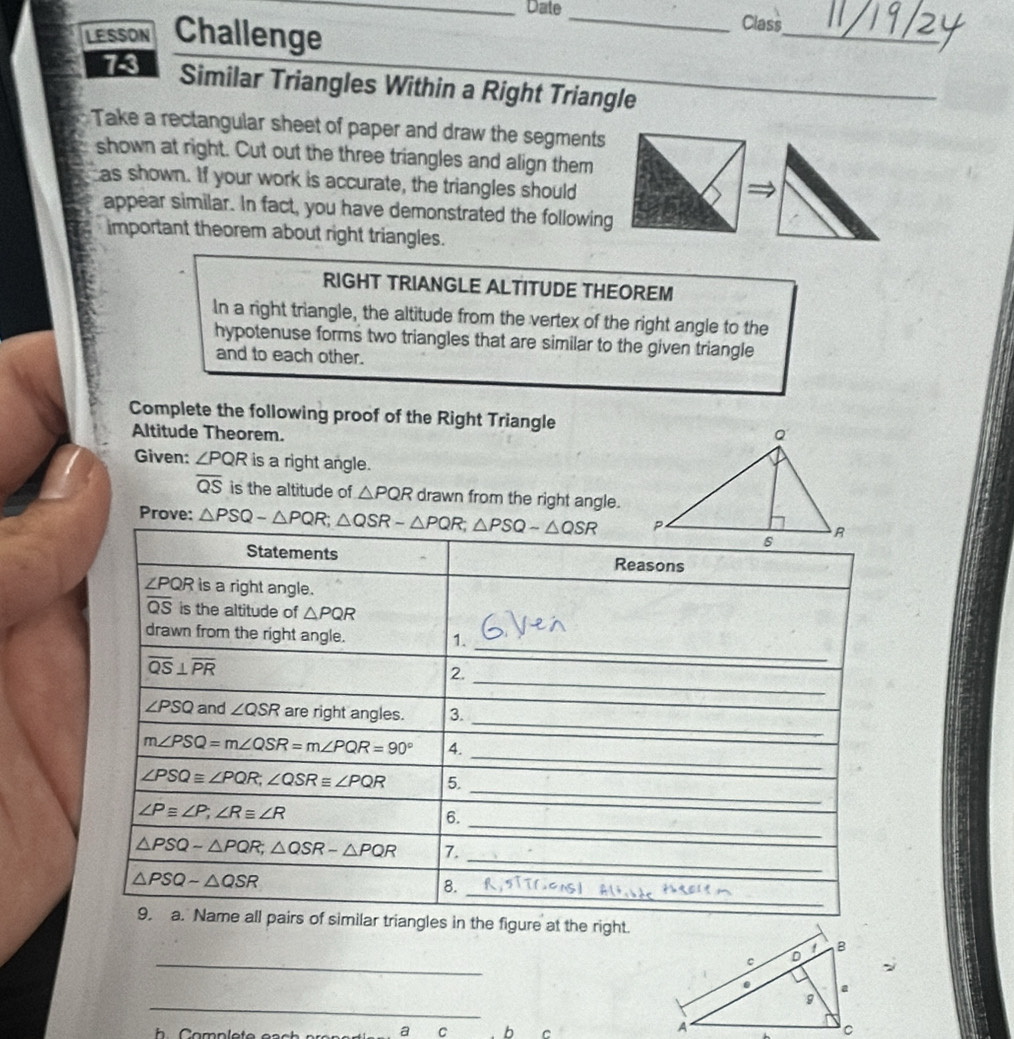 Date_ Class 
LESSON Challenge 
_ 
73 Similar Triangles Within a Right Triangle 
Take a rectangular sheet of paper and draw the segments 
shown at right. Cut out the three triangles and align them 
as shown. If your work is accurate, the triangles should 
appear similar. In fact, you have demonstrated the following 
important theorem about right triangles. 
RIGHT TRIANGLE ALTITUDE THEOREM 
In a right triangle, the altitude from the vertex of the right angle to the 
hypotenuse forms two triangles that are similar to the given triangle 
and to each other. 
Complete the following proof of the Right Triangle 
Altitude Theorem. 
Given: ∠ PQR is a right angle.
overline QS is the altitude of △ PQR drawn from the right angle. 
Prove: △ PSQ-△ PQR; △ QSR-△ PQR; △ PSQ-△ QSR
Statements Reasons
∠ PQR is a right angle.
overline QS is the altitude of △ PQR
_ 
drawn from the right angle. 
1.
overline QS⊥ overline PR
2. 
_ 
_
∠ PSQ and ∠ QSR are right angles. 3. 
_
m∠ PSQ=m∠ QSR=m∠ PQR=90° 4.
∠ PSQ≌ ∠ PQR, ∠ QSR≌ ∠ PQR 5. 
_
∠ P≌ ∠ P, ∠ R≌ ∠ R
_ 
6. 
_
△ PSQ-△ PQR; △ QSR-△ PQR 7. 
_
△ PSQ-△ QSR
8. 
9. a. Name all pairs of similar triangles in the figure at the right. 
_ 
_ 
a C