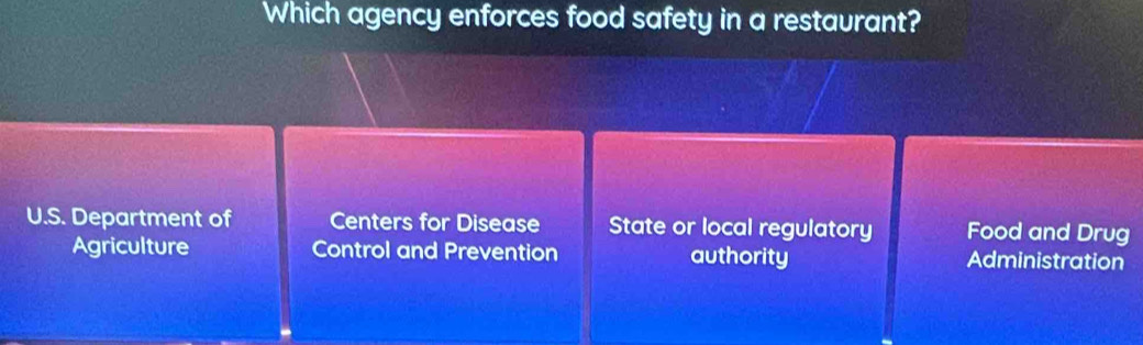 Which agency enforces food safety in a restaurant?
U.S. Department of Centers for Disease State or local regulatory Food and Drug
Agriculture Control and Prevention authority Administration