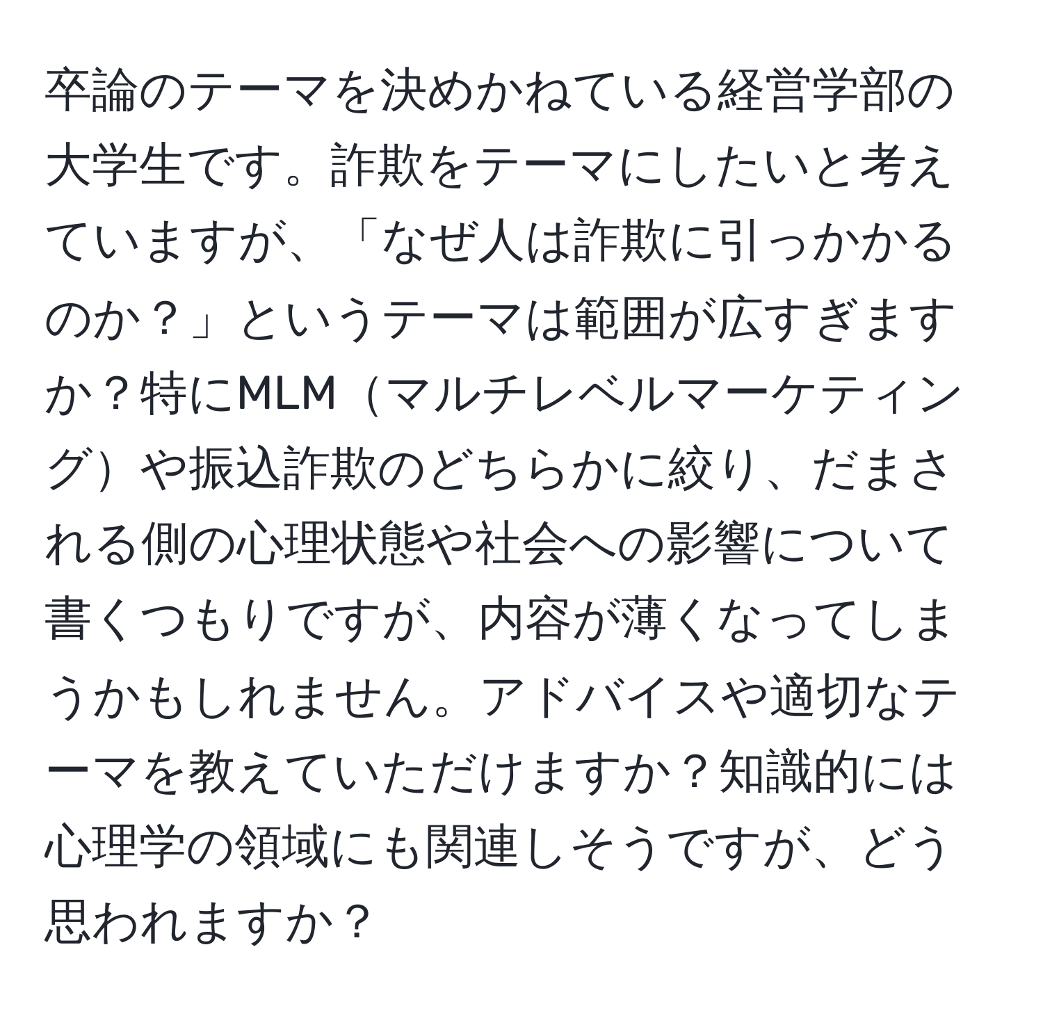 卒論のテーマを決めかねている経営学部の大学生です。詐欺をテーマにしたいと考えていますが、「なぜ人は詐欺に引っかかるのか？」というテーマは範囲が広すぎますか？特にMLMマルチレベルマーケティングや振込詐欺のどちらかに絞り、だまされる側の心理状態や社会への影響について書くつもりですが、内容が薄くなってしまうかもしれません。アドバイスや適切なテーマを教えていただけますか？知識的には心理学の領域にも関連しそうですが、どう思われますか？