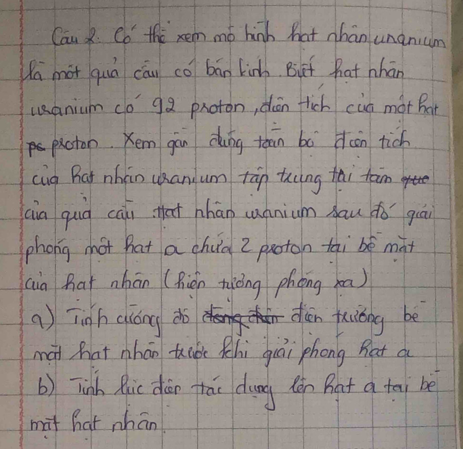 Can R. Co the xem mó hinh hat han unanum 
Wa mot quá cāu có bān kinh But hat nhán 
uanium co 92 proton, dén fich cun mot Bat 
paoton. Kem gàu cung teān bà dcon tich 
cug Rat nhán uan um tān ting tài tam 
(ia quià cāi that hhān cnnium Aau dǒ guāi 
phong hot hat a chud 2 paoton tai bè màt 
(ia har nhān (Rién niòng phèng xa) 
a) Tigh ciáng do dien tuiǒng be 
mài hat nhán tabe hi giái phong hat a 
b) Tinh Rlic dān tái dung tén Bat a tai be 
mat hat whān