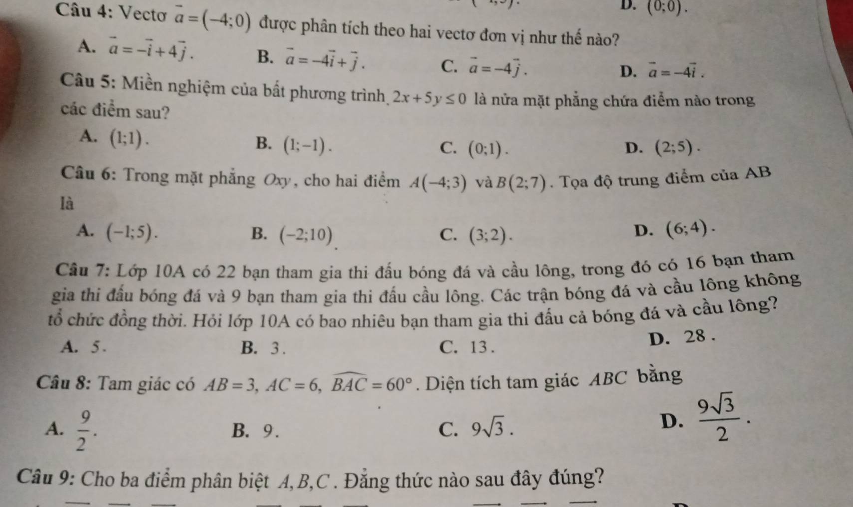 D. (0;0).
Câu 4: Vectơ vector a=(-4;0) được phân tích theo hai vectơ đơn vị như thế nào?
A. vector a=-vector i+4vector j.
B. vector a=-4vector i+vector j. C. vector a=-4vector j.
D. vector a=-4vector i.
Câu 5: Miền nghiệm của bất phương trình, 2x+5y≤ 0 là nửa mặt phẳng chứa điểm nào trong
các điểm sau?
A. (1;1).
B. (1;-1). C. (0;1). D. (2;5).
Câu 6: Trong mặt phẳng Oxy, cho hai điểm A(-4;3) và B(2;7). Tọa độ trung điểm của AB
là
A. (-1;5). B. (-2;10) C. (3;2). (6;4).
D.
Câu 7: Lớp 10A có 22 bạn tham gia thi đấu bóng đá và cầu lông, trong đó có 16 bạn tham
gia thi đầu bóng đá và 9 bạn tham gia thi đấu cầu lông. Các trận bóng đá và cầu lông không
tổ chức đồng thời. Hỏi lớp 10A có bao nhiêu bạn tham gia thi đấu cả bóng đá và cầu lồng?
A. 5 . B. 3 . C. 13 .
D. 28 .
Câu 8: Tam giác có AB=3,AC=6,widehat BAC=60°. Diện tích tam giác ABC bằng
A.  9/2 . B. 9. C. 9sqrt(3).
D.  9sqrt(3)/2 .
Câu 9: Cho ba điểm phân biệt A, B,C . Đẳng thức nào sau đây đúng?