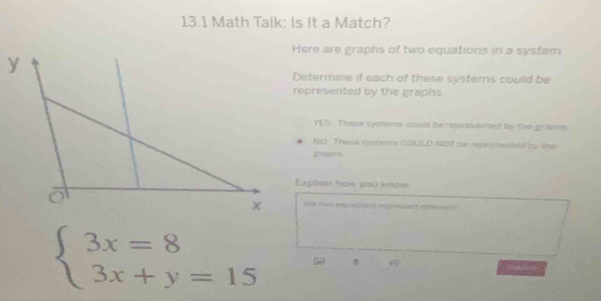 13.1 Math Talk: Is It a Match? 
Here are graphs of two equations in a system 
Determine if each of these systems could be 
represented by the graphs 
YES. Thase systers coulld be represanted by the grapns. 
ND These systers COULD NOT be repretenteld by the 
grapin 
Explain how you know 
Vd teb equatio n nepresant dieron ?
beginarrayl 3x=8 3x+y=15endarray.
sqrt(3)