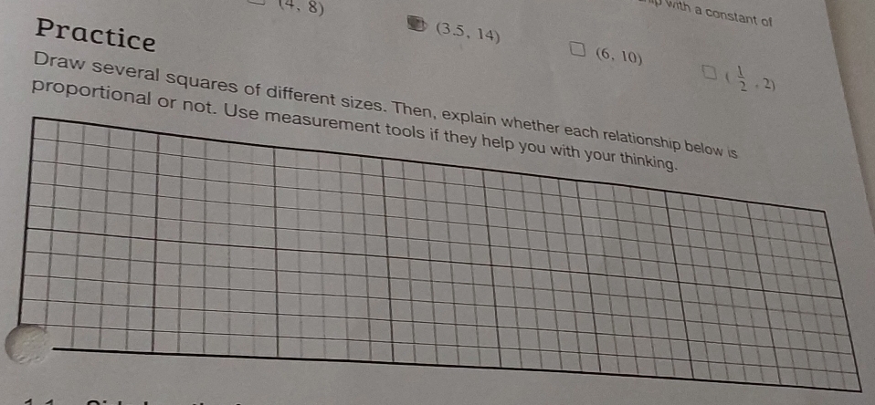 (4,8)
p with a constant of 
Practice
(3.5,14)
(6,10)
( 1/2 ,2)
Draw several squares of different sizes. Then, explain whether each relationship below is 
proportional or not. Use measurement tools if they help you with your thinking.