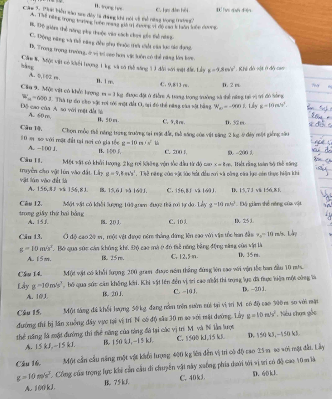 B. trọng lực. C. lực dân hồi. D. lực tĩnh diện.
Cau 7. Phát biểu nào sau đây là đúng khi nói về thể năng trọng trường7
A. Thể năng trọng trường luôn mang giá trị dương vì độ cao h luôn luôn dương
B. Dộ giảm thể năng phụ thuộc vào cách chọn gốc thể năng
C. Dộng năng và thể năng đều phụ thuộc tính chất của lực tác dụng
D. Trong trọng trường, ở vị trí cao hơn vật luôn có thế năng lớn hơn.
Câu 8. Một vật có khối lượng 1 kg và có thể năng 1 J đổi với mặt đất, Lấy g=9,8m/s^2. Khi đó vật ở độ cao
bằng
A. 0,102 m. B. 1 m. C. 9,813 m. Thứ
D. 2 m
Câu 9. Một vật có khối lượng m=3kg được đặt ở điểm A trong trọng trường và thế năng tại vị trí đó bảng
W_1/4=600J. Thả tự do cho vật rơi tới mặt đất O, tại đó thế năng của vật bằng W_(e)=-9001. 1.hy g=10m/s^2.
Độ cao của A so với mặt đất là
A. 60 m.
B. 50 m. C. 9,8 m. D. 32 m.
Câu 10, Chọn mốc thế năng trọng trường tại mặt đất, thế năng của vật nặng 2 kg ở đây một giếng sâu
10 m so với mặt đất tại nơi có gia tốc g=10m/s^2 lá
A. -100 J. B. 100 J. C. 200 J. D. -200 J.
Câu 11. Một vật có khối lượng 2kg rơi không vận tốc đầu từ độ cao z=8m. Biết rằng toàn bộ thế năng
truyền cho vật lún vào đất. Lấy g=9,8m/s^2. Thế năng của vật lúc bắt đầu rơi và công của lực cán thực hiện khi
vật lún vào đất là
A. 156,8J vå 156,8J. B. 15,6J vå 160 J C. 156,8J và 160 J. D. 15,7J vå 156,8J.
Câu 12. Một vật có khối lượng 100 gram được thả rơi tự do. Lấy g=10m/s^2. Độ giảm thế năng của vật
trong giây thứ hai bằng
A. 15J B. 20 J. C. 10 J. D. 25 J
Câu 13. Ở độ cao 20 m, một vật được ném thắng đứng lên cao với vận tốc ban đầu v_0=10 m/s. Lấy
g=10m/s^2 C Bỏ qua sức cản không khí, Độ cao mả ở đó thế năng bằng động năng của vật là
A. 15 m. B. 25 m. C. 12,5 m. D. 35 m.
Câu 14. Một vật có khối lượng 200 gram được ném thẳng đứng lên cao với vận tốc ban đầu 10 m/s.
Lấy g=10m/s^2 , bỏ qua sức cản không khí, Khí vật lên đến vị trí cao nhất thì trọng lực đã thực hiện một công là
A. 10J B. 20 J C. ~10 J. D. --20 J.
Câu 15. Một tảng đá khối lượng 50kg đang nằm trên sườn núi tại vị trí Mỹ có độ cao 300m so với mặt
đường thi bị lăn xuống đây vực tại vị trí N có độ sâu 30 m so với mặt đường. Lấy g=10m/s^2. Nếu chọn gốc
thế năng là mặt đường thi thế năng của tảng đá tại các vị trí M và N lần lượt
A. 15 kJ,~15 kJ. B. 150 kJ,−15 kJ. C. 1500 kJ,15 kJ. D. 150 kJ,~150 kJ.
Câu 16. Một cần cầu nâng một vật khối lượng 400 kg lên đến vị trí có độ cao 25 m so với mặt đất. Lấy
g=10m/s^2. Công của trọng lực khí cần cấu dí chuyển vật này xuống phía dưới tới vị trí có độ cao 10m là
C. 40 kJ. D. 60 kJ.
A. 100kJ B. 75 kJ