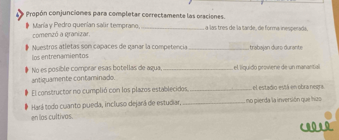 A » Propón conjunciones para completar correctamente las oraciones. 
María y Pedro querían salir temprano, _a las tres de la tarde, de forma inesperada, 
comenzó a granizar. 
Nuestros atletas son capaces de ganar la competencia _trabajan duro durante 
los entrenamientos 
No es posible comprar esas botellas de agua, _el líquido proviene de un manantial 
antiguamente contaminado. 
El constructor no cumplió con los plazos establecidos, _el estadio está en obra negra. 
Hará todo cuanto pueda, incluso dejará de estudiar, _no pierda la inversión que hizo 
en los cultivos.