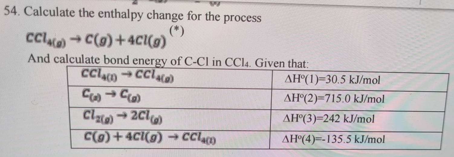 Calculate the enthalpy change for the process
CCl_4(g)to C(g)+4Cl(g) (*)
And calc ulatebondenergy of C-Cl in CCl_4. Gi