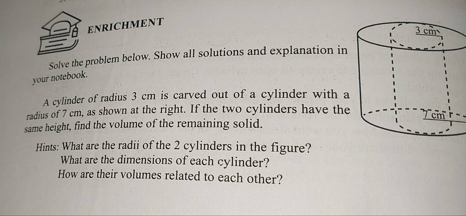 ENRICHMENT 
Solve the problem below. Show all solutions and explanation in 
your notebook. 
A cylinder of radius 3 cm is carved out of a cylinder with a 
radius of 7 cm, as shown at the right. If the two cylinders have the 
same height, find the volume of the remaining solid. 
Hints: What are the radii of the 2 cylinders in the figure? 
What are the dimensions of each cylinder? 
How are their volumes related to each other?