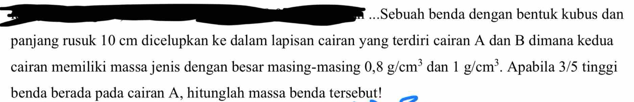 Sebuah benda dengan bentuk kubus dan 
panjang rusuk 10 cm dicelupkan ke dalam lapisan cairan yang terdiri cairan A dan B dimana kedua 
cairan memiliki massa jenis dengan besar masing-masing 0,8g/cm^3 dan 1g/cm^3. Apabila 3/5 tinggi 
benda berada pada cairan A, hitunglah massa benda tersebut!