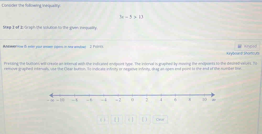 Consider the following inequality:
3x-5>13
Step 2 of 2: Graph the solution to the given inequality. 
AnswerHow tb enter your answer (opens in new window) 2 Points Keypad 
Keyboard Shortcuts 
Pressing the buttons will create an interval with the indicated endpoint type. The interval is graphed by moving the endpoints to the desired values. To 
remove graphed intervals, use the Clear button. To indicate infinity or negative infinity, drag an open end point to the end of the number line. 
( ) [ ] ( ] [ ) Clear