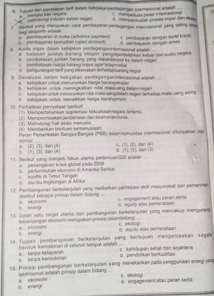 Tujuan dari penetapan tarif dalam kebijakanperdagangan internasional adalah ....
a. mengisi kas negara c. memperluas pasar internasional 16
。 melindungi industri dalam negeri d. mempermudah proses impor dan eksp
7. Berikut yang merupakan cara pembayaran perdagangan internasional yang paling am
bagi eksportir adalah _
a.  pembayaran di muka (advance payment) c. pembayaran dengan surat kredit
b. pembayaran kemudian (open account) d. pembayaran dengan emas
8. Kuota impor dalam kebijakan perdaganganinternasional adalah ....
a. batasan jumlah barang ekspor yanɡdiperbolehkan keluar dari suatu negara
b. pembatasan jumlah barang yang dapatdiimpor ke dalam negeri
c. pembatasan harga barang impor agar tetapmahal
d. pengurangan tarif yang dikenakan terhadapbarang impor
9. Devaluasi dalam kebijakan perdagangan internasional adalah ....
a. kebijakan untuk menurunkan harga barangekspor
b. kebijakan untuk meningkatkan nilai matauang dalam negeri
c. kebijakan untuk menurunkan nilai mata uangdalam negeri terhadap mata uang asing
d. kebijakan untuk menaikkan harga barangimpor
10. Perhatikan pernyataan berikut!
(1) Mempertahankan supremasi kekuasaannegara tertentu.
(2) Mempromosikan perdamaian dan keamanandunia.
(3) Melindungi hak asasi manusia.
(4) Memberikan bantuan kemanusiaan.
Peran Perserikatan Bangsa-Bangsa (PBB) dalam komunitas internasional ditunjukkan oleh
nomor ....
a. (2), (3), dan (4) c. (1), (2), dan (4)
b. (1), (3), dan (4) d. (1), (2), dan (3)
11. Berikut yang menjadi fokus utama pertemuanG20 adalah ....
a. penanganan krisis global pada 2008
b. pertumbuhan ekonomi di Amerika Serikat
c. konflik di Timur Tengah
d. isu-isu lingkungan di Afrika
12. Pembangunan berkelanjutan yang melibatkan partisipasi aktif masyarakat dan pemerinta
disebut sebagai prinsip dalam bidang ....
a. ekonomi c. engagement atau peran serta
b. energi d. equity atau pemerataan
13. Salah satu target utama dari pembangunan berkelanjutan yang mencakup mengurani
kesenjangan ekonomi merupakan prinsip dalambidang ....
a. ekonomi c. ekologi
b. energi d. equity atau pemerataan
14. Tujuan pembangunan berkelanjutan yang bertujuan mengentaskan segala
bentuk kemiskinan di seluruh tempat adalah ....
a. tanpa kelaparan c. kehidupan sehat dan sejahtera
b. tanpa kemiskinan d. pendidikan berkualitas
15. Prinsip pembangunan berkelanjutan yang menekankan pada penggunaan energi yan
lebihhemat adalah prinsip dalam bidang ....
a. ekonomi c. ekologi
b. energi d. engagement atau peran serta