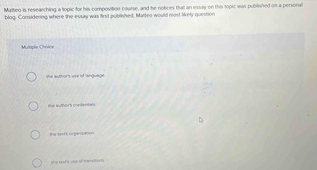 Matteo is researching a topic for his composition course, and he notices that an essay on this topic was published on a personal
blog. Considering where the essay was first published, Matteo would most likely question
Multiple Choice
the author's use of language.
the author's credentials.
the text's organization.
the text's use of transitions.