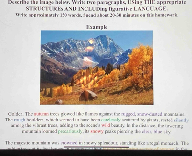 Describe the image below. Write two paragraphs, USing THE appropriate 
STRUCTUREs AND INCLUDing figurative LANGUAGE. 
Write approximately 150 words. Spend about 20-30 minutes on this homework. 
Golden. The autumn trees glowed like flames against the rugged, snow-dusted mountains. 
The rough boulders, which seemed to have been carelessly scattered by giants, rested silently 
among the vibrant trees, adding to the scene's wild beauty. In the distance, the towering 
mountain loomed precariously, its snowy peaks piercing the clear, blue sky. 
The majestic mountain was crowned in snowy splendour, standing like a regal monarch. The 
g o ldon tress at its f eot ho u .