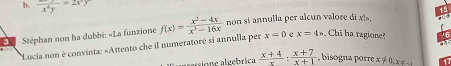 b. frac x^4y=2x^2y
15
3 Stéphan non ha dubbi: «La funzione f(x)= (x^2-4x)/x^3-16x  non si annulla per alcun valore di x!».
o
Lucia non è convinta: «Attento che il numeratore si annulla per x=0 e x=4x Chi ha ragione?
16
100
pressione algebrica  (x+4)/x : (x+7)/x+1  , bisogna porre x!= 0, x!= -1 17