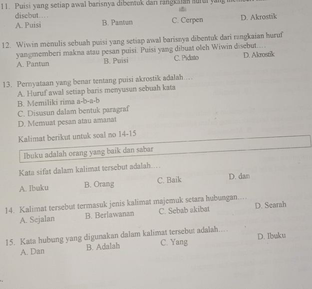 Puisi yang setiap awal barisnya dibentuk darı rangkalan hurui yangi
iBi
disebut… .
A. Puisi B. Pantun C. Cerpen D. Akrostik
12. Wiwin menulis sebuah puisi yang setiap awal barisnya dibentuk dari rangkaian huruf
yangmemberi makna atau pesan puisi. Puisi yang dibuat oleh Wiwin disebut....
A. Pantun B. Puisi C. Pidato D. Akrostik
13. Pernyataan yang benar tentang puisi akrostik adalah…
A. Huruf awal setiap baris menyusun sebuah kata
B. Memiliki rima a-b-a-b
C. Disusun dalam bentuk paragraf
D. Memuat pesan atau amanat
Kalimat berikut untuk soal no 14-15
Ibuku adalah orang yang baik dan sabar
Kata sifat dalam kalimat tersebut adalah...
A. Ibuku B. Orang C. Baik D. dan
14. Kalimat tersebut termasuk jenis kalimat majemuk setara hubungan..
A. Sejalan B. Berlawanan C. Sebab akibat D. Searah
15. Kata hubung yang digunakan dalam kalimat tersebut adalah…
A. Dan B. Adalah C. Yang D. Ibuku