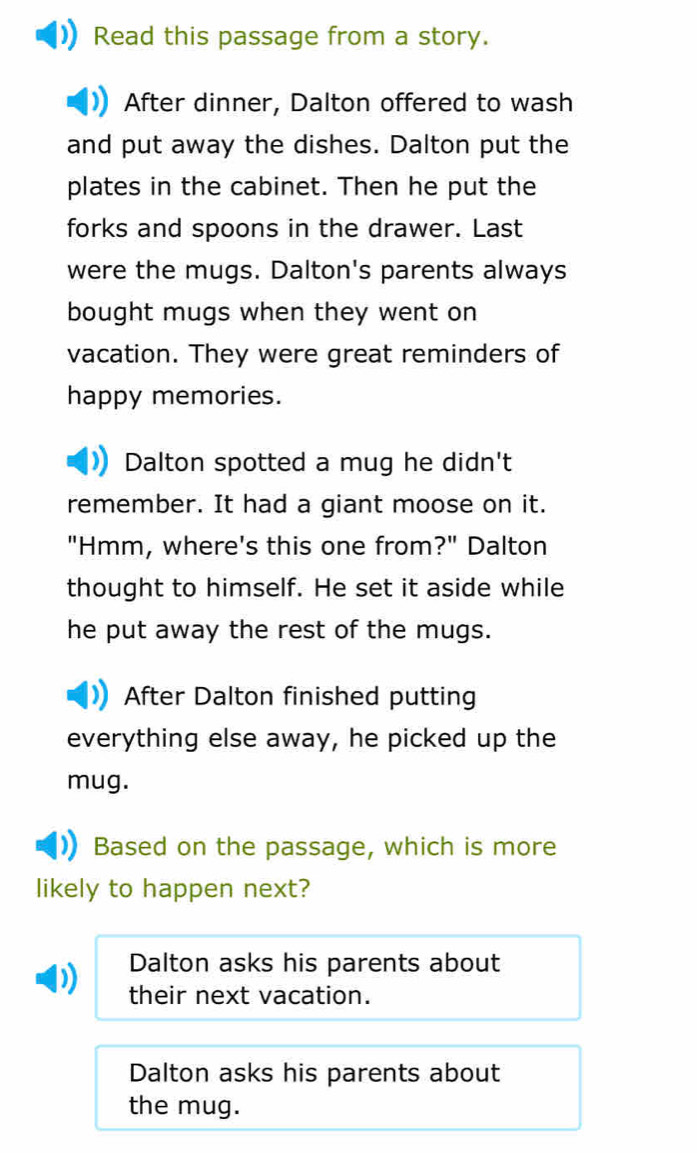 Read this passage from a story.
After dinner, Dalton offered to wash
and put away the dishes. Dalton put the
plates in the cabinet. Then he put the
forks and spoons in the drawer. Last
were the mugs. Dalton's parents always
bought mugs when they went on
vacation. They were great reminders of
happy memories.
Dalton spotted a mug he didn't
remember. It had a giant moose on it.
"Hmm, where's this one from?" Dalton
thought to himself. He set it aside while
he put away the rest of the mugs.
After Dalton finished putting
everything else away, he picked up the
mug.
Based on the passage, which is more
likely to happen next?
Dalton asks his parents about
their next vacation.
Dalton asks his parents about
the mug.