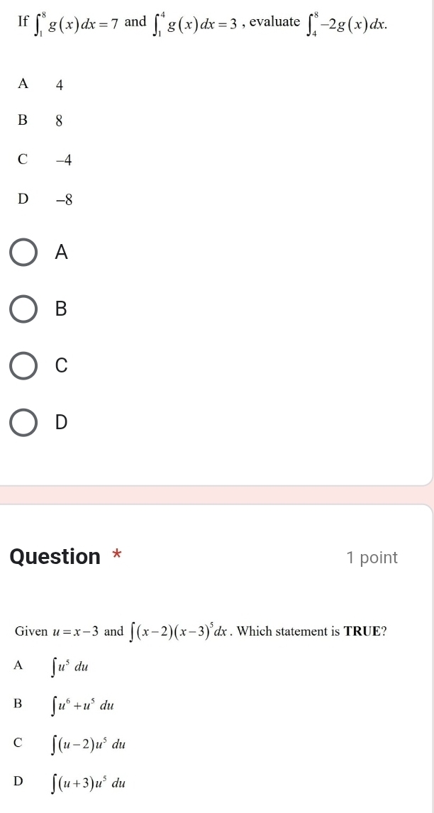 If ∈t _1^(8g(x)dx=7 and ∈t _1^4g(x)dx=3 , evaluate ∈t _4^8-2g(x)dx.
A 4
B 8
C -4
D₹ -8
A
B
C
D
Question * 1 point
Given u=x-3 and ∈t (x-2)(x-3)^5)dx. Which statement is TRUE?
A ∈t u^5du
B ∈t u^6+u^5du
C ∈t (u-2)u^5du
D ∈t (u+3)u^5du