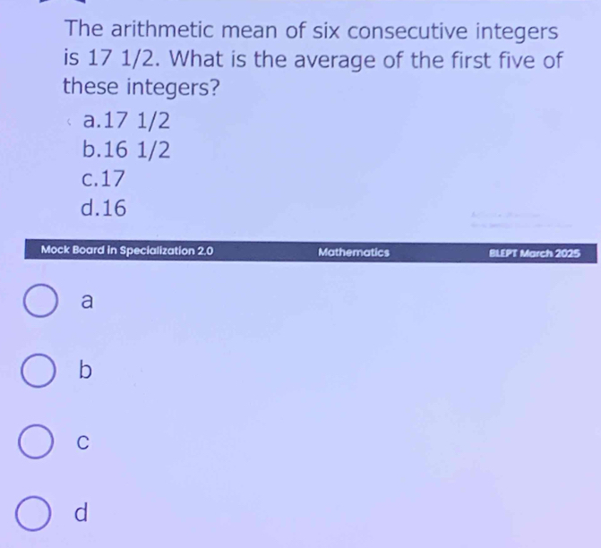 The arithmetic mean of six consecutive integers
is 17 1/2. What is the average of the first five of
these integers?
a. 17 1/2
b. 16 1/2
c. 17
d. 16
Mock Board in Specialization 2,0 Mathematics BLEPT March 2025
a
b
C
d