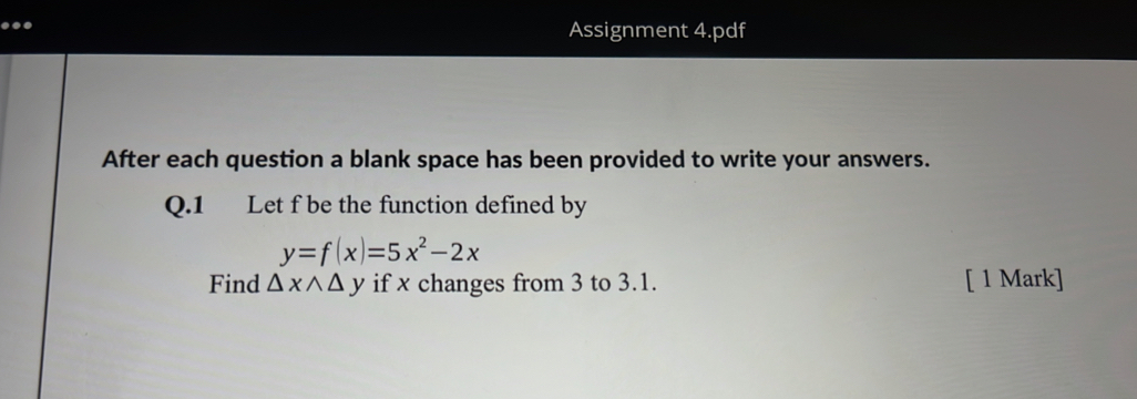 ..
Assignment 4.pdf
After each question a blank space has been provided to write your answers.
Q.1 Let f be the function defined by
y=f(x)=5x^2-2x
Find △ xwedge △ y if x changes from 3 to 3.1. [ 1 Mark]