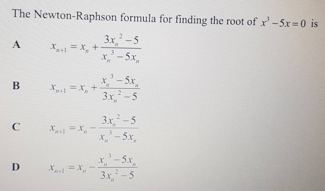 The Newton-Raphson formula for finding the root of x^3-5x=0 is
A x_n+1=x_n+frac (3x_n)^2-5(x_n)^3-5x_n
B X_n+1=X_n+frac (X_n)^3-5X_n(3X_n)^2-5
C X_n+1=X_n-frac (3X_n)^2-5(X_n)^3-5X_n
D X_n+1=X_n-frac (X_n)^3-5X_n(3X_n)^2-5