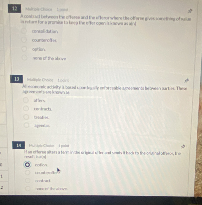 paint
A contract between the offeree and the offeror where the offeree gives something of value
in return for a promise to keep the offer open is known as a(n)
consolidation.
counteroffer.
option.
none of the above
13 Multiple Choice 1 paint
All economic activity is based upon legally enforceable agreements between parties. These
agreements are known as
offers.
contracts.
treaties.
agendas.
14 Multiple Choice 1 point
If an offeree alters a term in the original offer and sends it back to the original offeror, the
result is a(n)
0 option.
counteroffer
1
contract.
2
none of the above.
