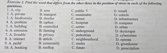 Find the word that differs from the other three in the position of stress in each of the following
questions. B. area C. public D. install
1. A. city
2. A. private B. transport C. sustainable D. vehicle
3. A. biodiversity B. dweller C. sensor D. infrastructure
4. A. problem B. carbon C. footprint D. computer
5. A. building B. controlled C. centre D. urban
6. A. emission B. farming C. underground D. skyscraper
7. A. liveable B. privacy C. pedestrian D. cybercrime
8. A. interact B. article C. neighbourhood D. operate
9. A. pedal B. community C. reader D. greenhouse
10. A. booking B. rooftop C. future D. prescription