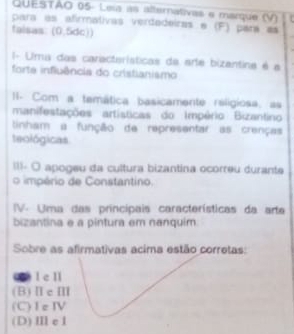 QUESTAO 05- Leia as alternativas e marque (V)
para as afirmativas verdadeiras e (F) pará as
taisas: (0,5dc))
I- Uma das caractarísticas da arte bizantina é a
forte influência do cristianismo
I. Com a temática basicamente religiosa, as
manifestações artísticas do Império Bizantino
tinham a função de representar as crenças
teológicas
III- O apogeu da cultura bizantina ocorreu durante
o império de Constantino.
V- Uma das principais características da arta
bizantina e a pintura em nanquim
Sobre as afirmativas acima estão corretas:
I e ll
(B)ⅡcⅢ
(C)Te IV
(D)Ⅲ eI