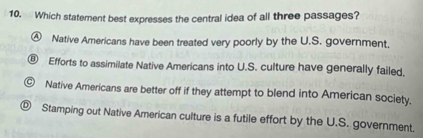 Which statement best expresses the central idea of all three passages?
Ⓐ Native Americans have been treated very poorly by the U.S. government.
⑥ Efforts to assimilate Native Americans into U.S. culture have generally failed.
© Native Americans are better off if they attempt to blend into American society.
Ⓓ Stamping out Native American culture is a futile effort by the U.S. government.