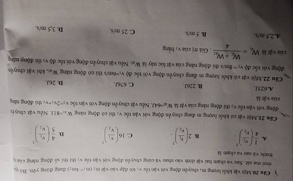 Câu 20.Một vật khối lượng mị chuyển động với vận tốc vị tới đập vào vật m_2(m_1=4m_2) đang đứng yên. Bỏ qu
mọi ma sát. Sau va chạm hai vật dính vào nhau và cùng chuyền động với vận tốc V_2 thì thí số động năng của h
trước và sau va chạm là
A.  1/4 · (frac v_1v_2)^2. 2(frac v_1v_2)^2. 16(frac V_1V_2)^2.  4/5 · (frac v_1v_2)^2.
B.
C.
D.
Câu 21.Một vật có khối lượng m đang chuyển động với vận tốc V_1 thì có động năng W_d1=81J. Nếu vật chuyển
động với vận that O V_2 thì động năng của vật là W_d2=64J. Nếu vật chuyển động với vận tốc v_3=2v_1+v_2 thì động năng
của vật là
A.625J. B. 226J. C. 676J. D. 26J.
Câu 22.Một vật có khối lượng m đang chuyển động với tốc độ v_1=6m/s thì có động năng W_d1 , khi vật chuyển
động với tốc độ v_2=8m/s thì động năng của vật lúc này là W_d2. Nếu vật chuyển động với tốc độ V_3 thì động năng
của vật là W_d_1=frac W_d_1+W_d24. Giá trị của V_3 bằng
A.2,5 m/s. B. 5 m/s. C. 25 m/s. D. 3,5 m/s.