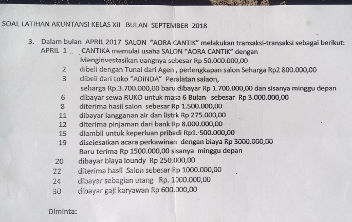 SOAL LATIHAN AKUNTANSI KELAS XII BULAN SEPTEMBER 2018 
3. Dalam bulan APRIL 2017 SALON “AORA CANTIK” melakukan transaksi-transaksi sebagai berikut: 
APRIL 1 CANTIKA memulai usaha SALON “AORA CANTIK” dengan 
Menginvestasikan uangnya sebesar Rp 50.000.000,00
2₹ dibeli dengan Tunai dari Agen , perlengkapan salon Seharga Rp2 800.000,00
3 dibeli đari toko "ADINDA" Peralatan salaon, 
seharga Rp.3.700.000,00 baru dibayar Rp 1.700.000,00 dan sisanya minggu depan 
6 dibayar sewa RUKO untuk masa 6 Bulan sebesar Rp 3.000.000,00
8 diterima hasil salon sebesar Rp 1.500.000,00
11 dibayar langganan air dan listrk Rp 275.000,00
12 diterima pinjaman dari bank Rp 8.000.000,00
15 diambil untuk keperluan pribadi Rp1. 500.000,00
19 diselesaikan acara perkawinan dengan biaya Rp 3000.000,00
Baru terima Rp 1500.000,00 sisanya minggu depan 
20 dibayar biaya loundy Rp 250.000,00
22 diterima hasil Salon sebesar Rp 1000.000,00
24 dibayar sebagian utang Rp. 1000.000,00
30 dibayar gaji karyawan Rp 600.000,00
Diminta: