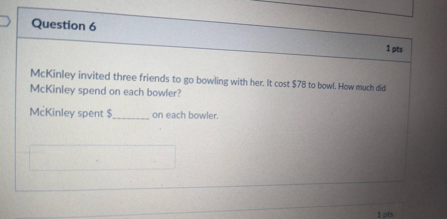 McKinley invited three friends to go bowling with her. It cos t$78 to bowl. How much did 
McKinley spend on each bowler? 
McKinley spent $ _ on each bowler. 
1 pts