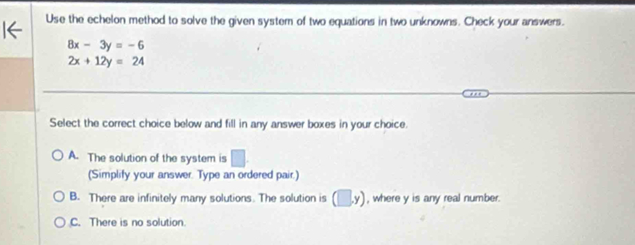 Use the echelon method to solve the given system of two equations in two unknowns. Check your answers.
8x-3y=-6
2x+12y=24
Select the correct choice below and fill in any answer boxes in your choice.
A. The solution of the system is □. 
(Simplify your answer. Type an ordered pair.)
B. There are infinitely many solutions. The solution is (□ ,y) , where y is any real number.
C. There is no solution.