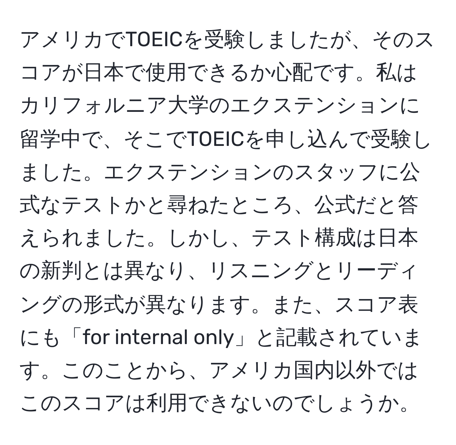 アメリカでTOEICを受験しましたが、そのスコアが日本で使用できるか心配です。私はカリフォルニア大学のエクステンションに留学中で、そこでTOEICを申し込んで受験しました。エクステンションのスタッフに公式なテストかと尋ねたところ、公式だと答えられました。しかし、テスト構成は日本の新判とは異なり、リスニングとリーディングの形式が異なります。また、スコア表にも「for internal only」と記載されています。このことから、アメリカ国内以外ではこのスコアは利用できないのでしょうか。