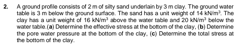 A ground profile consists of 2 m of silty sand underlain by 3 m clay. The ground water 
table is 3 m below the ground surface. The sand has a unit weight of 14kN/m^3. The 
clay has a unit weight of 16kN/m^3 above the water table and 20kN/m^3 below the 
water table.(a) Determine the effective stress at the bottom of the clay, (b) Determine 
the pore water pressure at the bottom of the clay, (c) Determine the total stress at 
the bottom of the clay.