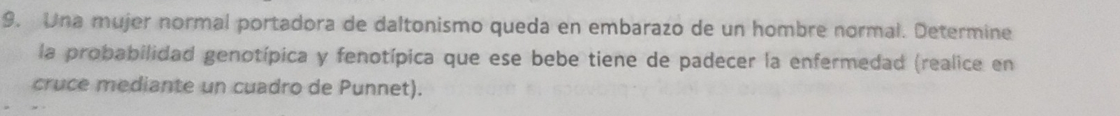 Una mujer normal portadora de daltonismo queda en embarazo de un hombre normal. Determine 
la probabilidad genotípica y fenotípica que ese bebe tiene de padecer la enfermedad (realice en 
cruce mediante un cuadro de Punnet).