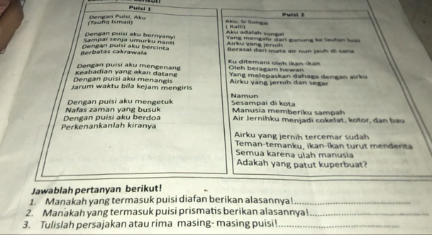 Puísi 1 
Pulsi 2 
(Tauñq Ismail) Dengan Puisi, Aku 
Aku, Si Sungai ( Ralli) 
Dengan puisi aku bernyanyi Aku adalah sungal 
Sampai senja umurku nanti Yang mengalir dari gunung ke lautan luás 
Airku yang jérnih 
Berbatas cakrawala Dengan puisi aku bercinta Berasal darí mata air nun jauh di sana 
Dengan puisi aku mengenang Oleh beragam hewan Ku ditemani oleh ikan-ikan 
Dengan puisi aku menangis Yang melepaskan dahaga dengan airku 
Keabadian yang akan datang Airku yang jernih dan segar 
Jarum waktu bila kejam mengiris Namun 
Nafas zaman yang busuk Sesampai di kota 
Dengan puisi aku mengetuk Manusia memberiku sampah 
Dengan puisi aku berdoa Air Jernihku menjadi cokelat, kotor, dan bau 
Perkenankanlah kiranya 
Airku yang jernih tercemar sudah 
Teman-temanku, ikan-íkan turut menderita 
Semua karena ulah manusia 
Adakah yang patut kuperbuat? 
Jawablah pertanyan berikut! 
1. Manakah yang termasuk puisi diafan berikan alasannya!_ 
2. Manakah yang termasuk puisi prismatis berikan alasannya!_ 
3. Tulislah persajakan atau rima masing- masing puisi!_