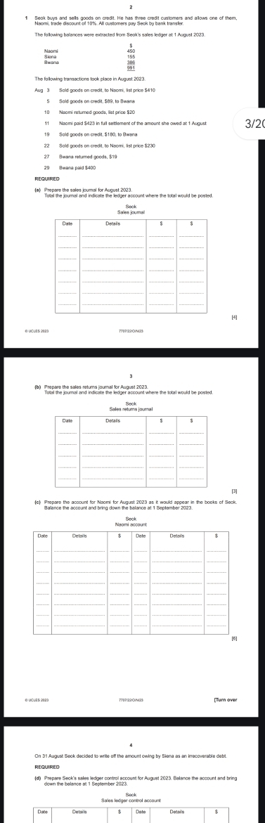 Sold goods on crecit, $89, to Bwana 
10 Naomi returned goods, list price $20
11 Naomi paid $423 in full setdement of the amount she owed at 1 August 3/2( 
22 Sald goods an credit, to Nsami, list price $23
27 Bwana returned goods, $19
REQUIRED 
Total the journal and indicate the ledger account where the total would be posted 
Sau 
[4] 
(b) Prepare the sales returms journal for Auqust oim where the total would be posted. 
[3] 
(d) Prepare Seck's sales ledger control account for August 2023. Balance the account and bring
