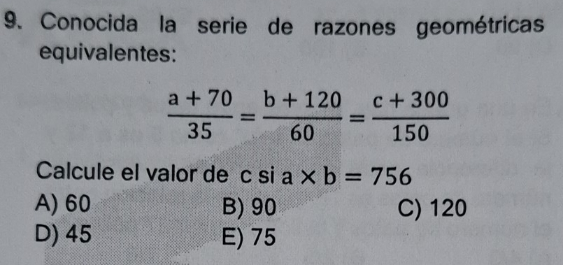 Conocida la serie de razones geométricas
equivalentes:
 (a+70)/35 = (b+120)/60 = (c+300)/150 
Calcule el valor de c si a* b=756
A) 60 B) 90 C) 120
D) 45 E) 75