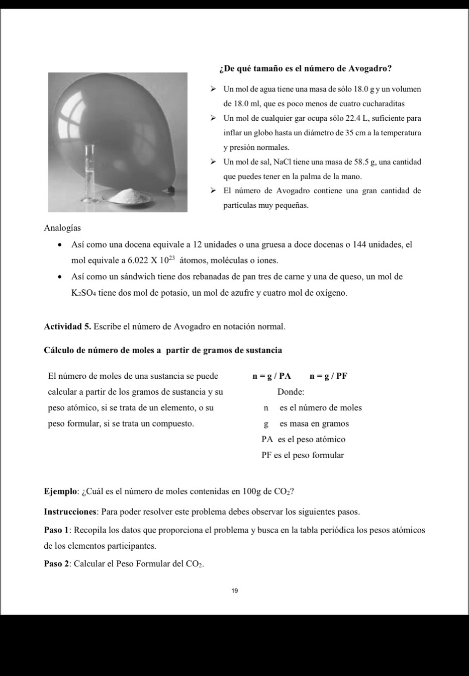 ¿De qué tamaño es el número de Avogadro?
Un mol de agua tiene una masa de sólo 18.0 g y un volumen
de 18.0 ml, que es poco menos de cuatro cucharaditas
Un mol de cualquier gar ocupa sólo 22.4 L, suficiente para
inflar un globo hasta un diámetro de 35 cm a la temperatura
y presión normales.
Un mol de sal, NaCl tiene una masa de 58.5 g, una cantidad
que puedes tener en la palma de la mano.
El número de Avogadro contiene una gran cantidad de
partículas muy pequeñas.
Analogias
Así como una docena equivale a 12 unidades o una gruesa a doce docenas o 144 unidades, el
mol equivale a 6.022* 10^(23) átomos, moléculas o iones.
Así como un sándwich tiene dos rebanadas de pan tres de carne y una de queso, un mol de
K_2SO_4 tiene dos mol de potasio, un mol de azufre y cuatro mol de oxígeno.
Actividad 5. Escribe el número de Avogadro en notación normal.
Cálculo de número de moles a partir de gramos de sustancia
El número de moles de una sustancia se puede n=g/PA n=g/PF
calcular a partir de los gramos de sustancia y su Donde:
peso atómico, si se trata de un elemento, o su n es el número de moles
peso formular, si se trata un compuesto. g es masa en gramos
PA es el peso atómico
PF es el peso formular
Ejemplo: ¿Cuál es el número de moles contenidas en 100g de CO_2
Instrucciones: Para poder resolver este problema debes observar los siguientes pasos.
Paso 1: Recopila los datos que proporciona el problema y busca en la tabla periódica los pesos atómicos
de los elementos participantes.
Paso 2: Calcular el Peso Formular del CO_2.
19