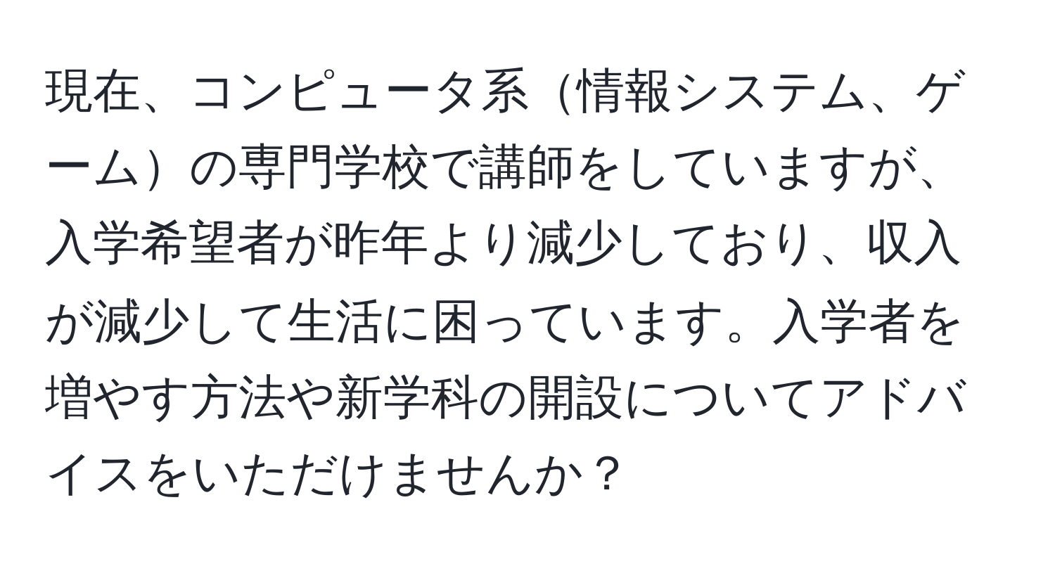 現在、コンピュータ系情報システム、ゲームの専門学校で講師をしていますが、入学希望者が昨年より減少しており、収入が減少して生活に困っています。入学者を増やす方法や新学科の開設についてアドバイスをいただけませんか？