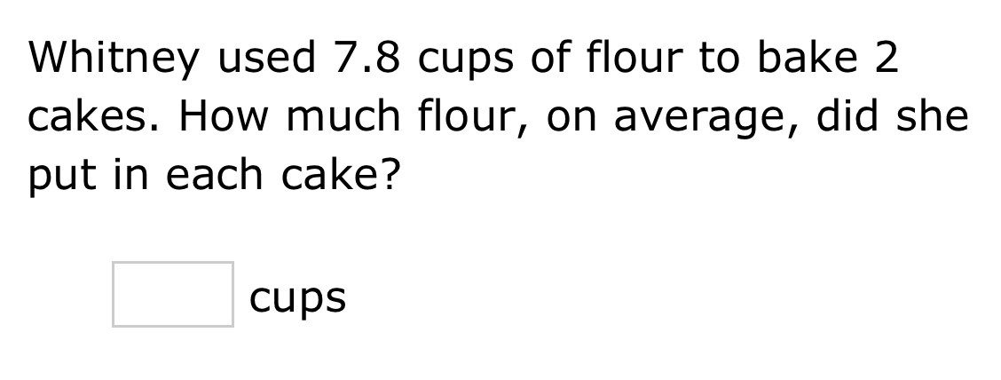 Whitney used 7.8 cups of flour to bake 2
cakes. How much flour, on average, did she 
put in each cake? 
□ cups