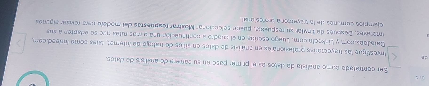 3 / 5 
Ser contratado como analista de datos es el primer paso en su carrera de análisis de datos. 
de 
Investigue las trayectorias profesionales en análisis de datos en sitios de trabajo de Internet, tales como indeed.com, 
DataJobs.com y Linkedln.com. Luego escriba en el cuadro a continuación una o más rutas que se adapten a sus 
intereses, Después de Enviar su respuesta, puede seleccionar Mostrar respuestas del modelo para revisar algunos 
ejemplos comunes de la trayectoria profesional.