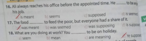 Ali always reaches his office before the appointed time. He_ to be enj
his job. cl) is seemed
is meant b) seems c) supposed
17. The food _to feed the poor, but everyone had a share of it.
was meant b) was seemed c) was supposing c) is supposed
18. What are you doing at work? You _to be on holiday.
a) seem b) mean c) are meaning r 're suppose.