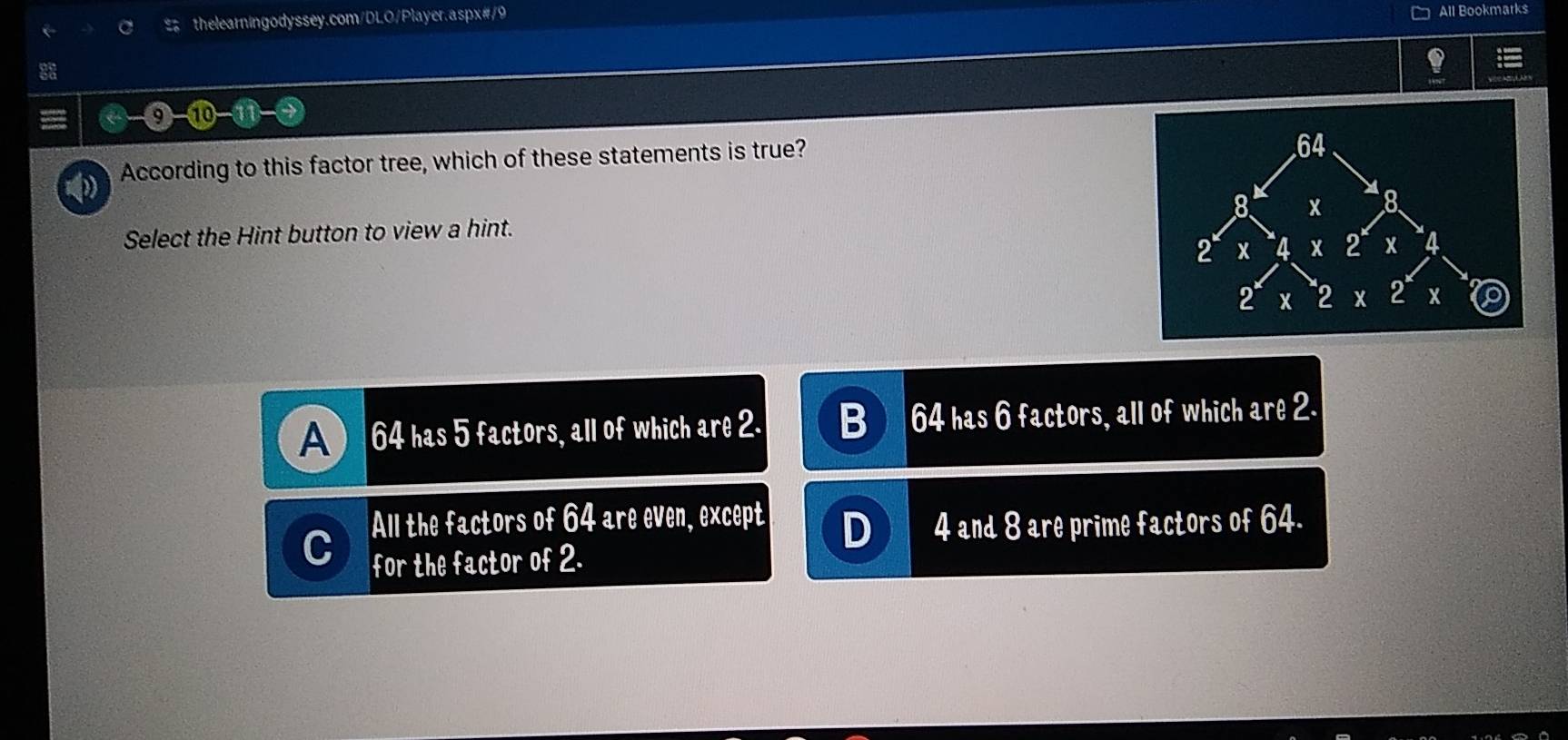 All Bookmarks
According to this factor tree, which of these statements is true?
Select the Hint button to view a hint.
A 64 has 5 factors, all of which are 2. 64 has 6 factors, all of which are 2.
All the factors of 64 are even, except
D 4 and 8 are prime factors of 64.
C for the factor of 2.